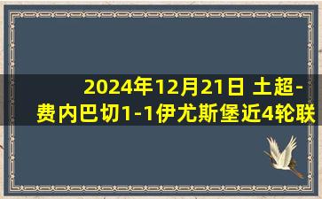 2024年12月21日 土超-费内巴切1-1伊尤斯堡近4轮联赛仅1胜 恩内斯里巧射破门